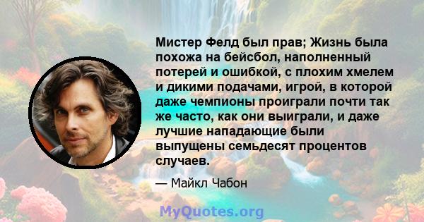 Мистер Фелд был прав; Жизнь была похожа на бейсбол, наполненный потерей и ошибкой, с плохим хмелем и дикими подачами, игрой, в которой даже чемпионы проиграли почти так же часто, как они выиграли, и даже лучшие