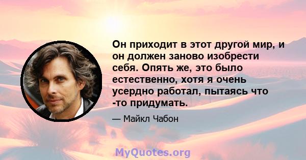 Он приходит в этот другой мир, и он должен заново изобрести себя. Опять же, это было естественно, хотя я очень усердно работал, пытаясь что -то придумать.