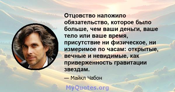 Отцовство наложило обязательство, которое было больше, чем ваши деньги, ваше тело или ваше время, присутствие ни физическое, ни измеримое по часам: открытые, вечные и невидимые, как приверженность гравитации звездам.