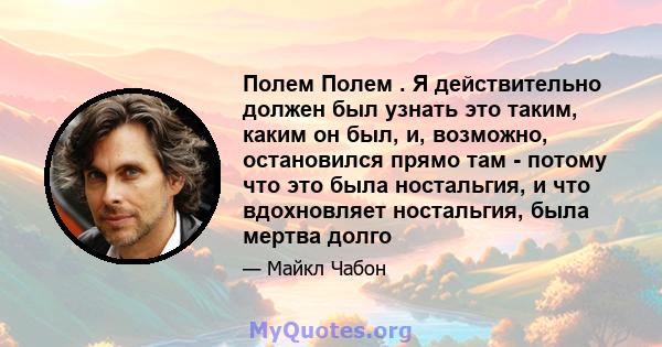 Полем Полем . Я действительно должен был узнать это таким, каким он был, и, возможно, остановился прямо там - потому что это была ностальгия, и что вдохновляет ностальгия, была мертва долго