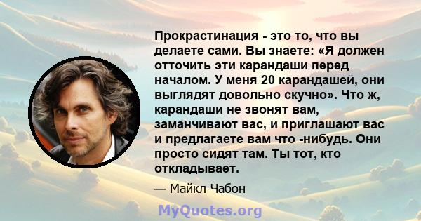 Прокрастинация - это то, что вы делаете сами. Вы знаете: «Я должен отточить эти карандаши перед началом. У меня 20 карандашей, они выглядят довольно скучно». Что ж, карандаши не звонят вам, заманчивают вас, и приглашают 