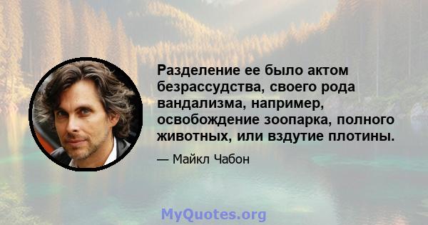 Разделение ее было актом безрассудства, своего рода вандализма, например, освобождение зоопарка, полного животных, или вздутие плотины.