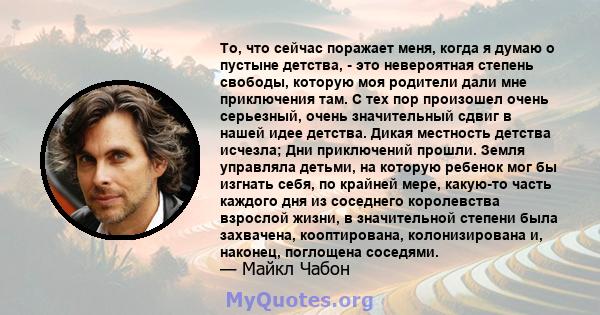 То, что сейчас поражает меня, когда я думаю о пустыне детства, - это невероятная степень свободы, которую моя родители дали мне приключения там. С тех пор произошел очень серьезный, очень значительный сдвиг в нашей идее 