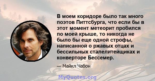 В моем коридоре было так много поэтов Питтсбурга, что если бы в этот момент метеорит пробился по моей крыше, то никогда не было бы еще одной строфы, написанной о ржавых отцах и бессильных сталелитейщиках и конверторе