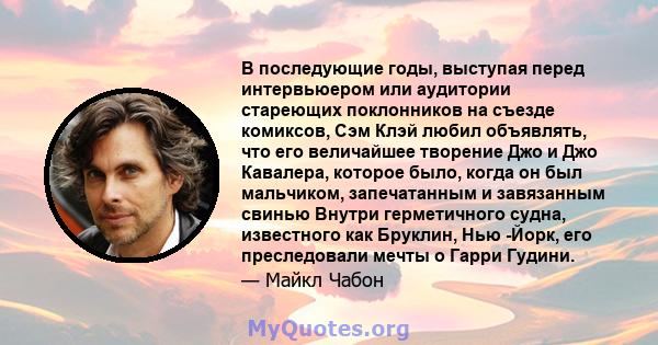 В последующие годы, выступая перед интервьюером или аудитории стареющих поклонников на съезде комиксов, Сэм Клэй любил объявлять, что его величайшее творение Джо и Джо Кавалера, которое было, когда он был мальчиком,