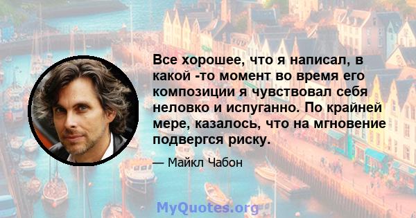 Все хорошее, что я написал, в какой -то момент во время его композиции я чувствовал себя неловко и испуганно. По крайней мере, казалось, что на мгновение подвергся риску.