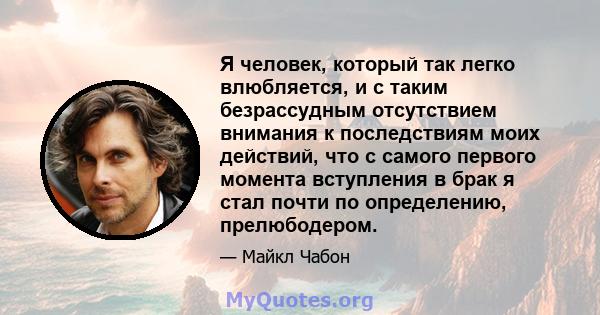 Я человек, который так легко влюбляется, и с таким безрассудным отсутствием внимания к последствиям моих действий, что с самого первого момента вступления в брак я стал почти по определению, прелюбодером.