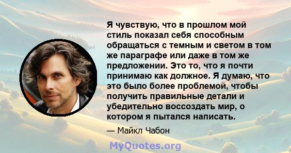 Я чувствую, что в прошлом мой стиль показал себя способным обращаться с темным и светом в том же параграфе или даже в том же предложении. Это то, что я почти принимаю как должное. Я думаю, что это было более проблемой,