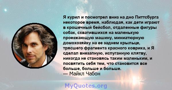 Я курил и посмотрел вниз на дно Питтсбурга некоторое время, наблюдая, как дети играют в крошечный бейсбол, отдаленные фигуры собак, схватившихся на маленькую проезжающую машину, миниатюрную домохозяйку на ее заднем