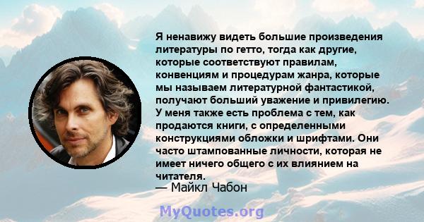 Я ненавижу видеть большие произведения литературы по гетто, тогда как другие, которые соответствуют правилам, конвенциям и процедурам жанра, которые мы называем литературной фантастикой, получают больший уважение и