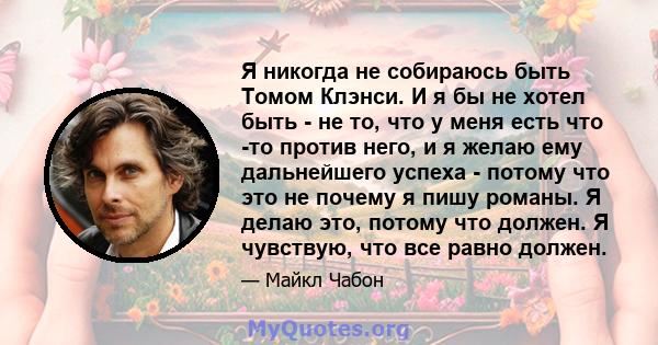 Я никогда не собираюсь быть Томом Клэнси. И я бы не хотел быть - не то, что у меня есть что -то против него, и я желаю ему дальнейшего успеха - потому что это не почему я пишу романы. Я делаю это, потому что должен. Я