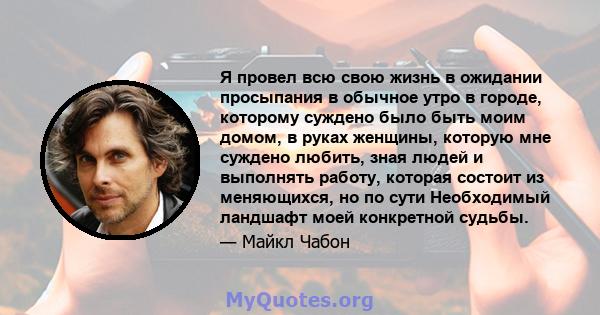 Я провел всю свою жизнь в ожидании просыпания в обычное утро в городе, которому суждено было быть моим домом, в руках женщины, которую мне суждено любить, зная людей и выполнять работу, которая состоит из меняющихся, но 