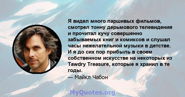 Я видел много паршивых фильмов, смотрел тонну дерьмового телевидения и прочитал кучу совершенно забываемых книг и комиксов и слушал часы нежелательной музыки в детстве. И я до сих пор прибыль в своем собственном