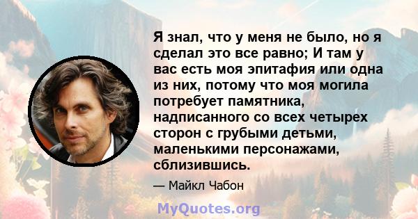 Я знал, что у меня не было, но я сделал это все равно; И там у вас есть моя эпитафия или одна из них, потому что моя могила потребует памятника, надписанного со всех четырех сторон с грубыми детьми, маленькими