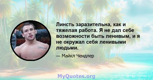 Линсть заразительна, как и тяжелая работа. Я не дал себе возможности быть ленивым, и я не окружал себя ленивыми людьми.