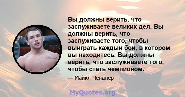 Вы должны верить, что заслуживаете великих дел. Вы должны верить, что заслуживаете того, чтобы выиграть каждый бой, в котором вы находитесь. Вы должны верить, что заслуживаете того, чтобы стать чемпионом.