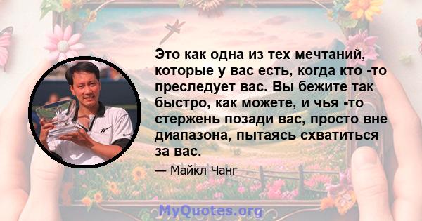 Это как одна из тех мечтаний, которые у вас есть, когда кто -то преследует вас. Вы бежите так быстро, как можете, и чья -то стержень позади вас, просто вне диапазона, пытаясь схватиться за вас.