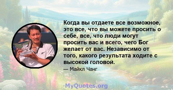 Когда вы отдаете все возможное, это все, что вы можете просить о себе, все, что люди могут просить вас и всего, чего Бог желает от вас. Независимо от того, какого результата ходите с высокой головой.