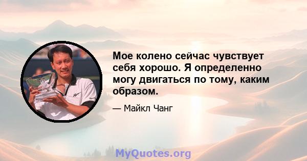 Мое колено сейчас чувствует себя хорошо. Я определенно могу двигаться по тому, каким образом.