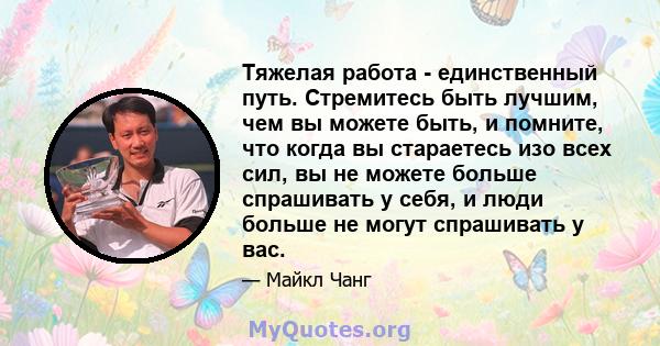 Тяжелая работа - единственный путь. Стремитесь быть лучшим, чем вы можете быть, и помните, что когда вы стараетесь изо всех сил, вы не можете больше спрашивать у себя, и люди больше не могут спрашивать у вас.