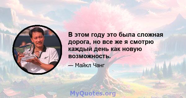 В этом году это была сложная дорога, но все же я смотрю каждый день как новую возможность.