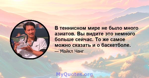 В теннисном мире не было много азиатов. Вы видите это немного больше сейчас. То же самое можно сказать и о баскетболе.