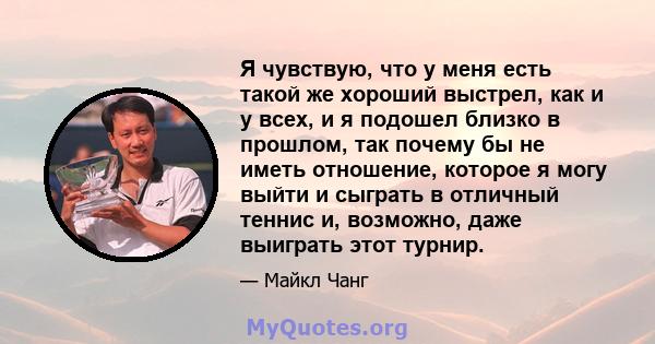 Я чувствую, что у меня есть такой же хороший выстрел, как и у всех, и я подошел близко в прошлом, так почему бы не иметь отношение, которое я могу выйти и сыграть в отличный теннис и, возможно, даже выиграть этот турнир.