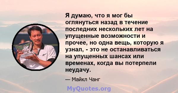 Я думаю, что я мог бы оглянуться назад в течение последних нескольких лет на упущенные возможности и прочее, но одна вещь, которую я узнал, - это не останавливаться на упущенных шансах или временах, когда вы потерпели