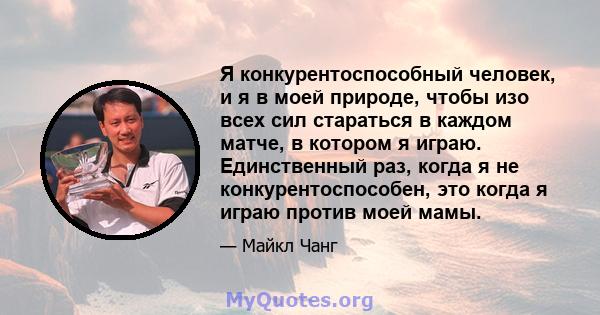 Я конкурентоспособный человек, и я в моей природе, чтобы изо всех сил стараться в каждом матче, в котором я играю. Единственный раз, когда я не конкурентоспособен, это когда я играю против моей мамы.