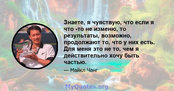 Знаете, я чувствую, что если я что -то не изменю, то результаты, возможно, продолжают то, что у них есть. Для меня это не то, чем я действительно хочу быть частью.