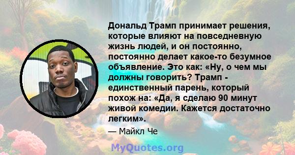 Дональд Трамп принимает решения, которые влияют на повседневную жизнь людей, и он постоянно, постоянно делает какое-то безумное объявление. Это как: «Ну, о чем мы должны говорить? Трамп - единственный парень, который