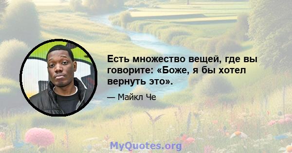 Есть множество вещей, где вы говорите: «Боже, я бы хотел вернуть это».