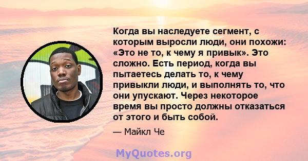 Когда вы наследуете сегмент, с которым выросли люди, они похожи: «Это не то, к чему я привык». Это сложно. Есть период, когда вы пытаетесь делать то, к чему привыкли люди, и выполнять то, что они упускают. Через