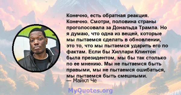 Конечно, есть обратная реакция. Конечно. Смотри, половина страны проголосовала за Дональда Трампа. Но я думаю, что одна из вещей, которые мы пытаемся сделать в обновлении, это то, что мы пытаемся ударить его по фактам.