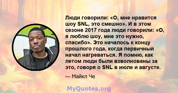 Люди говорили: «О, мне нравится шоу SNL, это смешно». И в этом сезоне 2017 года люди говорили: «О, я люблю шоу, мне это нужно, спасибо». Это началось к концу прошлого года, когда первичный начал нагреваться. Я помню,