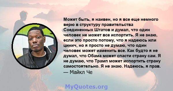 Может быть, я наивен, но я все еще немного верю в структуру правительства Соединенных Штатов и думал, что один человек не может все испортить. Я не знаю, если это просто потому, что я надеюсь или цинич, но я просто не