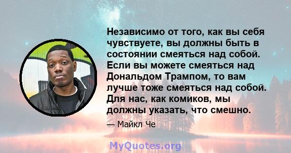 Независимо от того, как вы себя чувствуете, вы должны быть в состоянии смеяться над собой. Если вы можете смеяться над Дональдом Трампом, то вам лучше тоже смеяться над собой. Для нас, как комиков, мы должны указать,