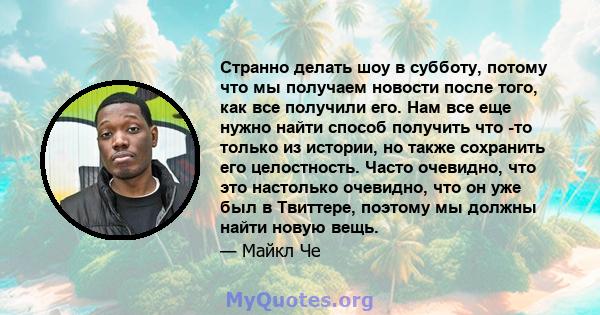 Странно делать шоу в субботу, потому что мы получаем новости после того, как все получили его. Нам все еще нужно найти способ получить что -то только из истории, но также сохранить его целостность. Часто очевидно, что