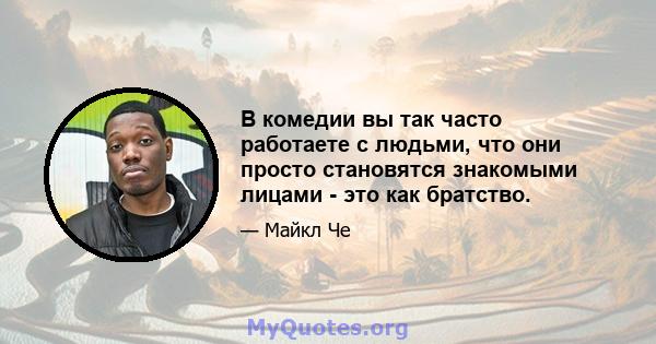 В комедии вы так часто работаете с людьми, что они просто становятся знакомыми лицами - это как братство.