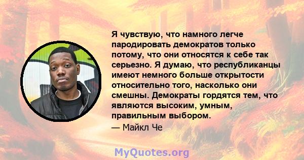 Я чувствую, что намного легче пародировать демократов только потому, что они относятся к себе так серьезно. Я думаю, что республиканцы имеют немного больше открытости относительно того, насколько они смешны. Демократы