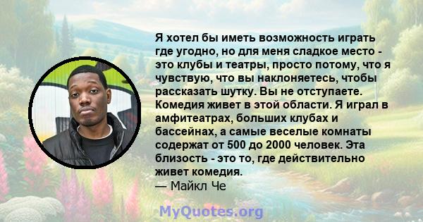 Я хотел бы иметь возможность играть где угодно, но для меня сладкое место - это клубы и театры, просто потому, что я чувствую, что вы наклоняетесь, чтобы рассказать шутку. Вы не отступаете. Комедия живет в этой области. 