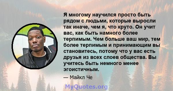 Я многому научился просто быть рядом с людьми, которые выросли так иначе, чем я, что круто. Он учит вас, как быть намного более терпимым. Чем больше ваш мир, тем более терпимым и принимающим вы становитесь, потому что у 