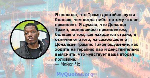 Я полагаю, что Трамп достойен шутки больше, чем когда-либо, потому что он президент. Я думаю, что Дональд Трамп, являющийся президентом, больше о том, где находится страна, в отличие от этого, на самом деле о Дональде