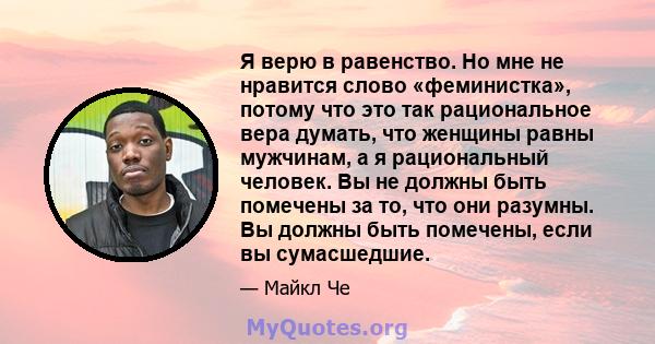 Я верю в равенство. Но мне не нравится слово «феминистка», потому что это так рациональное вера думать, что женщины равны мужчинам, а я рациональный человек. Вы не должны быть помечены за то, что они разумны. Вы должны