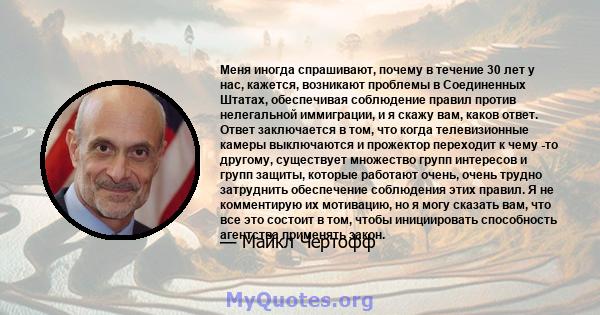 Меня иногда спрашивают, почему в течение 30 лет у нас, кажется, возникают проблемы в Соединенных Штатах, обеспечивая соблюдение правил против нелегальной иммиграции, и я скажу вам, каков ответ. Ответ заключается в том,