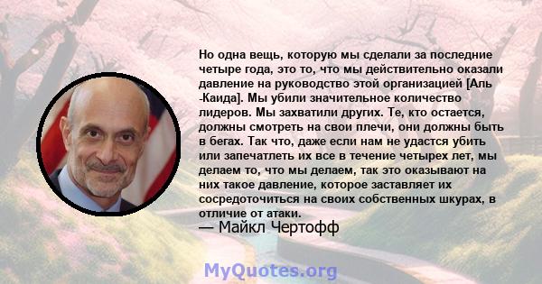 Но одна вещь, которую мы сделали за последние четыре года, это то, что мы действительно оказали давление на руководство этой организацией [Аль -Каида]. Мы убили значительное количество лидеров. Мы захватили других. Те,