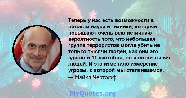 Теперь у нас есть возможности в области науки и техники, которые повышают очень реалистичную вероятность того, что небольшая группа террористов могла убить не только тысячи людей, как они это сделали 11 сентября, но и