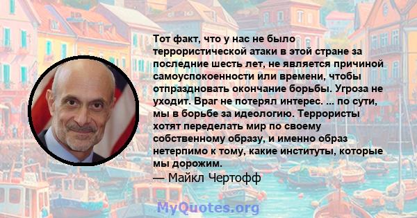 Тот факт, что у нас не было террористической атаки в этой стране за последние шесть лет, не является причиной самоуспокоенности или времени, чтобы отпраздновать окончание борьбы. Угроза не уходит. Враг не потерял