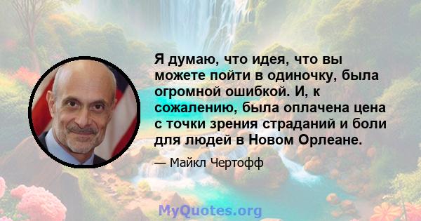 Я думаю, что идея, что вы можете пойти в одиночку, была огромной ошибкой. И, к сожалению, была оплачена цена с точки зрения страданий и боли для людей в Новом Орлеане.