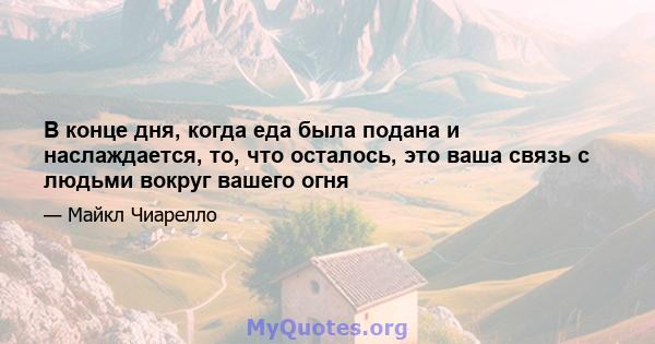 В конце дня, когда еда была подана и наслаждается, то, что осталось, это ваша связь с людьми вокруг вашего огня